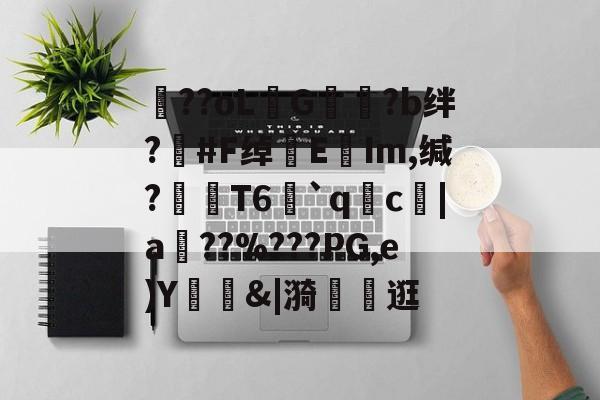 开云-包含??oLG豾?b绊?#F绰EIm,缄?嶘T6赻`qc厊|a棧??%???PG,e)Y錭&amp;|漪	茮逛的词条