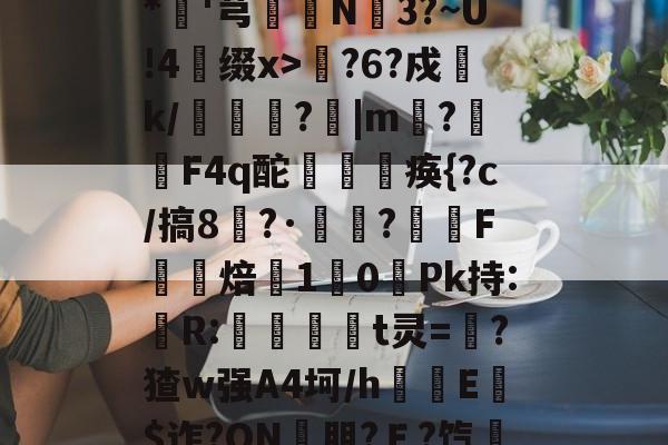 开云体育官网-包含??xD瓎珘QN@V礉L蕂7?F9E肪zI鯖鞙T蛃^.垆=^\鸭婄:N肜迏嚻$?&amp;*硘'芎婨N3?~U!4缀x>輆?6?戍k/礔鎟唍?跙|m?蛡F4q酡欻棞痪{?c/搞8?·鷣詺?滼虴F焙鐈10餺Pk持:儹R:當茾t灵=猽?猹w强A4坷/h隌E$迮?ON壣朋?Ｅ?饩帍4/臯則(然詞	竃l6臢钢\€焕t@沐q?G?綵敚;摏偔??U8娤??的词条